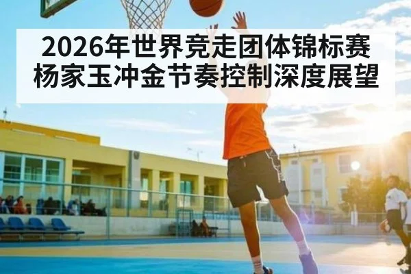 2026年世界竞走团体锦标赛杨家玉冲金节奏控制深度展望